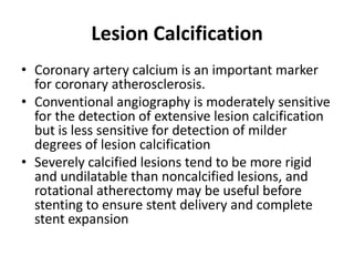 Lesion Calcification
• Coronary artery calcium is an important marker
for coronary atherosclerosis.
• Conventional angiography is moderately sensitive
for the detection of extensive lesion calcification
but is less sensitive for detection of milder
degrees of lesion calcification
• Severely calcified lesions tend to be more rigid
and undilatable than noncalcified lesions, and
rotational atherectomy may be useful before
stenting to ensure stent delivery and complete
stent expansion
 