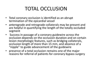 TOTAL OCCLUSION
• Total coronary occlusion is identified as an abrupt
termination of the epicardial vessel
• anterograde and retrograde collaterals may be present and
are helpful in quantifying the length of the totally occluded
segment
• Success in passage of a coronary guidewire across the
occlusion depends on the occlusion duration and on certain
lesion morphologic features, such as bridging collaterals,
occlusion length of more than 15 mm, and absence of a
“nipple” to guide advancement of the guidewire
• presence of a total occlusion remains one of the major
reasons for referral of patients for coronary bypass surgery
 