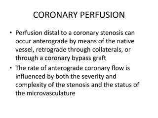 CORONARY PERFUSION
• Perfusion distal to a coronary stenosis can
occur anterograde by means of the native
vessel, retrograde through collaterals, or
through a coronary bypass graft
• The rate of anterograde coronary flow is
influenced by both the severity and
complexity of the stenosis and the status of
the microvasculature
 