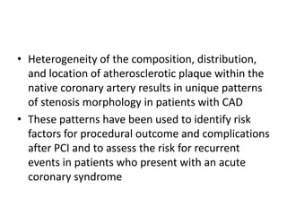 • Heterogeneity of the composition, distribution,
and location of atherosclerotic plaque within the
native coronary artery results in unique patterns
of stenosis morphology in patients with CAD
• These patterns have been used to identify risk
factors for procedural outcome and complications
after PCI and to assess the risk for recurrent
events in patients who present with an acute
coronary syndrome
 