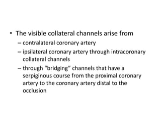 • The visible collateral channels arise from
– contralateral coronary artery
– ipsilateral coronary artery through intracoronary
collateral channels
– through “bridging” channels that have a
serpiginous course from the proximal coronary
artery to the coronary artery distal to the
occlusion
 