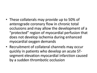 • These collaterals may provide up to 50% of
anterograde coronary flow in chronic total
occlusions and may allow the development of a
“protected” region of myocardial perfusion that
does not develop ischemia during enhanced
myocardial oxygen demands
• Recruitment of collateral channels may occur
quickly in patients who develop an acute ST-
segment elevation myocardial infarction caused
by a sudden thrombotic occlusion
 