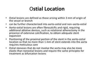 Ostial Location
• Ostial lesions are defined as those arising within 3 mm of origin of
the vessel or branch
• can be further characterized into aorto-ostial and non–aorto-ostial
• Aorto-ostial lesions are often fibrocalcific and rigid, requiring
additional ablative devices, such as rotational atherectomy in the
presence of extensive calcification, to obtain adequate stent
expansion
• Positioning of the proximal portion of the stent in the aorto-ostial
location so that no more than 1 mm of stent extends into the aorta
requires meticulous care
• Ostial stenoses that do not involve the aorta may also be more
elastic than nonostial lesions and require the same principles for
treatment as bifurcation lesions
 