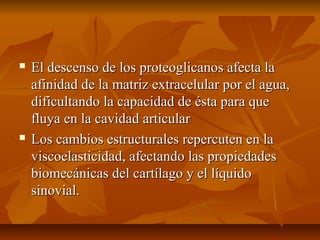  El descenso de los pprrootteeoogglliiccaannooss aaffeeccttaa llaa 
aaffiinniiddaadd ddee llaa mmaattrriizz eexxttrraacceelluullaarr ppoorr eell aagguuaa,, 
ddiiffiiccuullttaannddoo llaa ccaappaacciiddaadd ddee ééssttaa ppaarraa qquuee 
fflluuyyaa eenn llaa ccaavviiddaadd aarrttiiccuullaarr 
 LLooss ccaammbbiiooss eessttrruuccttuurraalleess rreeppeerrccuutteenn eenn llaa 
vviissccooeellaassttiicciiddaadd,, aaffeeccttaannddoo llaass pprrooppiieeddaaddeess 
bbiioommeeccáánniiccaass ddeell ccaarrttííllaaggoo yy eell llííqquuiiddoo 
ssiinnoovviiaall.. 
 