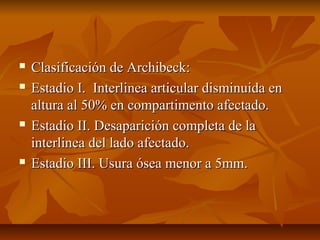  CCllaassiiffiiccaacciióónn ddee AArrcchhiibbeecckk:: 
 EEssttaaddiioo II.. IInntteerrlliinneeaa aarrttiiccuullaarr ddiissmmiinnuuiiddaa eenn 
aallttuurraa aall 5500%% eenn ccoommppaarrttiimmeennttoo aaffeeccttaaddoo.. 
 EEssttaaddiioo IIII.. DDeessaappaarriicciióónn ccoommpplleettaa ddee llaa 
iinntteerrlliinneeaa ddeell llaaddoo aaffeeccttaaddoo.. 
 EEssttaaddiioo IIIIII.. UUssuurraa óósseeaa mmeennoorr aa 55mmmm.. 
 