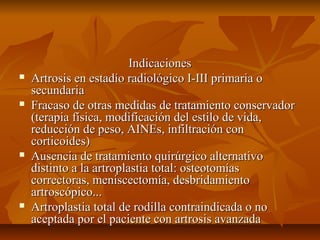 IInnddiiccaacciioonneess 
 AArrttrroossiiss eenn eessttaaddííoo rraaddiioollóóggiiccoo II--IIIIII pprriimmaarriiaa oo 
sseeccuunnddaarriiaa 
 FFrraaccaassoo ddee oottrraass mmeeddiiddaass ddee ttrraattaammiieennttoo ccoonnsseerrvvaaddoorr 
((tteerraappiiaa ffííssiiccaa,, mmooddiiffiiccaacciióónn ddeell eessttiilloo ddee vviiddaa,, 
rreedduucccciióónn ddee ppeessoo,, AAIINNEEss,, iinnffiillttrraacciióónn ccoonn 
ccoorrttiiccooiiddeess)) 
 AAuusseenncciiaa ddee ttrraattaammiieennttoo qquuiirrúúrrggiiccoo aalltteerrnnaattiivvoo 
ddiissttiinnttoo aa llaa aarrttrrooppllaassttiiaa ttoottaall:: oosstteeoottoommííaass 
ccoorrrreeccttoorraass,, mmeenniisscceeccttoommííaa,, ddeessbbrriiddaammiieennttoo 
aarrttrroossccóóppiiccoo...... 
 AArrttrrooppllaassttiiaa ttoottaall ddee rrooddiillllaa ccoonnttrraaiinnddiiccaaddaa oo nnoo 
aacceeppttaaddaa ppoorr eell ppaacciieennttee ccoonn aarrttrroossiiss aavvaannzzaaddaa 
 