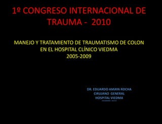 1º CONGRESO INTERNACIONAL DE
       TRAUMA - 2010

MANEJO Y TRATAMIENTO DE TRAUMATISMO DE COLON
         EN EL HOSPITAL CLÍNICO VIEDMA
                   2005-2009




                        DR. EDUARDO AMAYA ROCHA
                            CIRUJANO GENERAL
                             HOSPITAL VIEDMA
                               COCHABAMBA - BOLIVIA
 