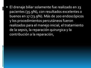  El drenaje biliar solamente fue realizado en 23
pacientes (35.9%), con resultados excelentes o
buenos en 17 (73.9%). Más de 200 endoscópicos
y los procedimientos percutáneos fueron
realizados para el manejo inicial, el tratamiento
de la sepsis, la reparación quirurgica y la
contribución a la reparación,
 
