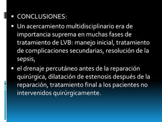  CONCLUSIONES:
 Un acercamiento multidisciplinario era de
importancia suprema en muchas fases de
tratamiento de LVB: manejo inicial, tratamiento
de complicaciones secundarias, resolución de la
sepsis,
 el drenaje percutáneo antes de la reparación
quirúrgica, dilatación de estenosis después de la
reparación, tratamiento final a los pacientes no
intervenidos quirúrgicamente.
 