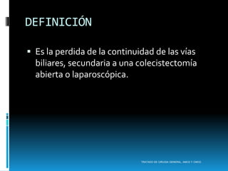 DEFINICIÓN
 Es la perdida de la continuidad de las vías
biliares, secundaria a una colecistectomía
abierta o laparoscópica.
TRATADO DE CIRUGIA GENERAL, AMCG Y CMCG
 