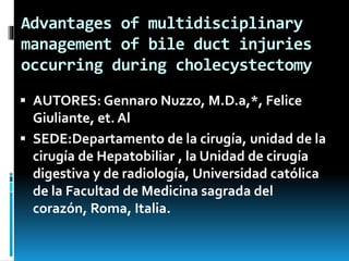 Advantages of multidisciplinary
management of bile duct injuries
occurring during cholecystectomy
 AUTORES: Gennaro Nuzzo, M.D.a,*, Felice
Giuliante, et. Al
 SEDE:Departamento de la cirugía, unidad de la
cirugía de Hepatobiliar , la Unidad de cirugía
digestiva y de radiología, Universidad católica
de la Facultad de Medicina sagrada del
corazón, Roma, Italia.
 