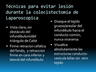 Técnicas para evitar lesión
durante la colecistectomía de
Laparoscopica
 Vista clara, sin
obstáculo del
infundibulum/del
triángulo de Calot
 Firme retracion cefalica
del fondo, y retraccion
firme en cara inferior y
lateral del infundibulo
 Diseque el tejido
grueso/areolar del
infundibulo hacia el
conducto común,
nunca viceversa
 Visualice
absolutamente las
estructuras conducto-
vesícula biliar sin otro
tejido
 