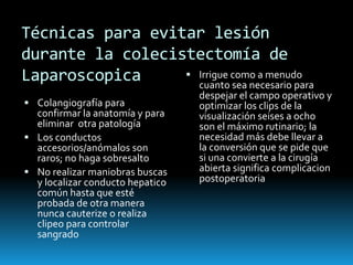 Técnicas para evitar lesión
durante la colecistectomía de
Laparoscopica
 Colangiografía para
confirmar la anatomía y para
eliminar otra patología
 Los conductos
accesorios/anómalos son
raros; no haga sobresalto
 No realizar maniobras buscas
y localizar conducto hepatico
común hasta que esté
probada de otra manera
nunca cauterize o realiza
clipeo para controlar
sangrado
 Irrigue como a menudo
cuanto sea necesario para
despejar el campo operativo y
optimizar los clips de la
visualización seises a ocho
son el máximo rutinario; la
necesidad más debe llevar a
la conversión que se pide que
si una convierte a la cirugía
abierta significa complicacion
postoperatoria
 