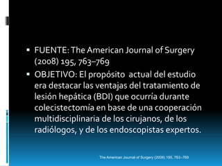  FUENTE:The American Journal of Surgery
(2008) 195, 763–769
 OBJETIVO: El propósito actual del estudio
era destacar las ventajas del tratamiento de
lesión hepática (BDI) que ocurría durante
colecistectomía en base de una cooperación
multidisciplinaria de los cirujanos, de los
radiólogos, y de los endoscopistas expertos.
The American Journal of Surgery (2008) 195, 763–769
 