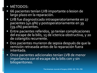  MÉTODOS:
 66 pacientes tenían LVB importante o lesion de
largo plazo en la reparación.
 LVB fue diagnosticado intraoperatoriamente en 27
pacientes (40.9%) y postoperatoriamente en 39
(59.1%) pacientes.
 Entre pacientes referidos, 30 tenían complicaciones
del escape de la bilis, 15 de ictericia obstructiva, y 20
de colangitis recurrente.
 Dos pacientes murieron de sepsia después de que la
remisión retrasada antes de la reparación fuera
intentada.
 Once pacientes adicionales tenían LVB de menor
importancia con el escape de la bilis con y sin
bilioperitoneo.
The American Journal of Surgery (2008) 195, 763–769
 