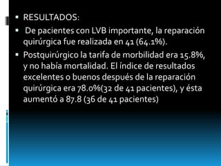  RESULTADOS:
 De pacientes con LVB importante, la reparación
quirúrgica fue realizada en 41 (64.1%).
 Postquirúrgico la tarifa de morbilidad era 15.8%,
y no había mortalidad. El índice de resultados
excelentes o buenos después de la reparación
quirúrgica era 78.0%(32 de 41 pacientes), y ésta
aumentó a 87.8 (36 de 41 pacientes)
 
