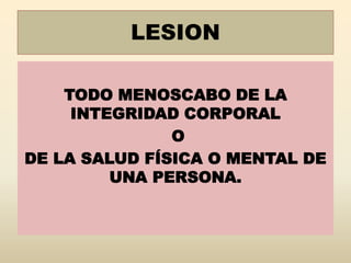 LESION
TODO MENOSCABO DE LA
INTEGRIDAD CORPORAL
O
DE LA SALUD FÍSICA O MENTAL DE
UNA PERSONA.
 