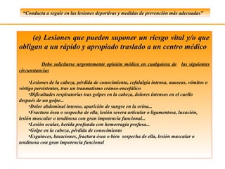 “Conducta a seguir en las lesiones deportivas y medidas de prevención más adecuadas”




     (e) Lesiones que pueden suponer un riesgo vital y/o que
obligan a un rápido y apropiado traslado a un centro médico

          Debe solicitarse urgentemente opinión médica en cualquiera de las siguientes
circunstancias

     •Lesiones de la cabeza, pérdida de conocimiento, cefalalgia intensa, nauseas, vómitos o
vértigo persistentes, tras un traumatismo cráneo-encefálico
     •Dificultades respiratorias tras golpes en la cabeza, dolores intensos en el cuello
después de un golpe...
     •Dolor abdominal intenso, aparición de sangre en la orina...
     •Fractura ósea o sospecha de ella, lesión severa articular o ligamentosa, luxación,
lesión muscular o tendinosa con gran impotencia funcional...
     •Lesión ocular, herida profunda con hemorragia profusa...
     •Golpe en la cabeza, pérdida de conocimiento
     •Esguinces, luxaciones, fractura ósea o bien sospecha de ella, lesión muscular o
tendinosa con gran impotencia funcional
 