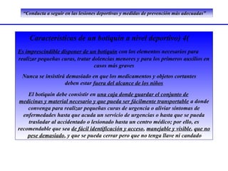 “Conducta a seguir en las lesiones deportivas y medidas de prevención más adecuadas”




     Características de un botiquín a nivel deportivo) 4(
Es imprescindible disponer de un botiquín con los elementos necesarios para
realizar pequeñas curas, tratar dolencias menores y para los primeros auxilios en
                                 casos más graves
 Nunca se insistirá demasiado en que los medicamentos y objetos cortantes
                   deben estar fuera del alcance de los niños
    El botiquín debe consistir en una caja donde guardar el conjunto de
 medicinas y material necesario y que pueda ser fácilmente transportable a donde
    convenga para realizar pequeñas curas de urgencia o aliviar síntomas de
  enfermedades hasta que acuda un servicio de urgencias o hasta que se pueda
    trasladar al accidentado o lesionado hasta un centro médico; por ello, es
recomendable que sea de fácil identificación y acceso, manejable y visible, que no
    pese demasiado, y que se pueda cerrar pero que no tenga llave ni candado
 
