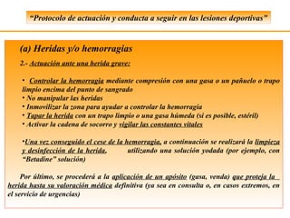 “Protocolo de actuación y conducta a seguir en las lesiones deportivas”


   (a) Heridas y/o hemorragias
   2.- Actuación ante una herida grave:

    • Controlar la hemorragia mediante compresión con una gasa o un pañuelo o trapo
    limpio encima del punto de sangrado
    • No manipular las heridas
    • Inmovilizar la zona para ayudar a controlar la hemorragia
    • Tapar la herida con un trapo limpio o una gasa húmeda (si es posible, estéril)
    • Activar la cadena de socorro y vigilar las constantes vitales

    •Una vez conseguido el cese de la hemorragia, a continuación se realizará la limpieza
    y desinfección de la herida,       utilizando una solución yodada (por ejemplo, con
    “Betadine” solución)

     Por último, se procederá a la aplicación de un apósito (gasa, venda) que proteja la
herida hasta su valoración médica definitiva (ya sea en consulta o, en casos extremos, en
el servicio de urgencias)
 