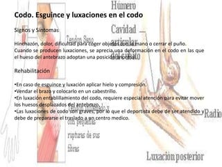 Codo. Esguince y luxaciones en el codo
Signos y Síntomas
Hinchazón, dolor, dificultad para coger objetos con la mano o cerrar el puño.
Cuando se producen luxaciones, se aprecia una deformación en el codo en las que
el hueso del antebrazo adoptan una posición anormal.

Rehabilitación
•En caso de esguince y luxación aplicar hielo y compresión.
•Vendar el brazo y colocarlo en un cabestrillo.
•En luxación entablillamiento del codo, requiere especial atención para evitar mover
los huesos desplazados del antebrazo.
•Las luxaciones de codo son graves, por lo que el deportista debe de ser atendido y
debe de prepararse el traslado a un centro medico.

 