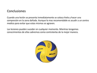 Conclusiones
Cuando una lesión se presenta inmediatamente se coloca hielo y hacer una
compresión en la zona dañada. Aunque lo mas recomendable es acudir a un centro
medico para evitar que estas mismas se agraven.
Las lesiones pueden suceder en cualquier momento. Mientras tengamos
conocimientos de ellas sabremos como controlarlas de la mejor manera.

 