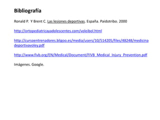 Bibliografía
Ronald P. Y Brent C. Las lesiones deportivas. España. Paidotribo. 2000
http://ortopediatricayadolescentes.com/voleibol.html
http://cursoentrenadores.bligoo.es/media/users/10/514205/files/48248/medicina
deportivavoley.pdf
http://www.fivb.org/EN/Medical/Document/FIVB_Medical_Injury_Prevention.pdf
Imágenes. Google.

 