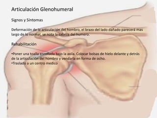 Articulación Glenohumeral
Signos y Síntomas
Deformación de la articulación del hombro, el brazo del lado dañado parecerá mas
largo de lo normal, se nota la cabeza del humero.

Rehabilitación
•Poner una toalla enrollada bajo la axila. Colocar bolsas de hielo delante y detrás
de la articulación del hombro y vendarla en forma de ocho.
•Traslado a un centro medico

 