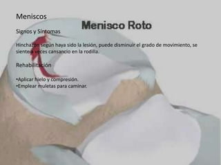 Meniscos
Signos y Síntomas
Hinchazón según haya sido la lesión, puede disminuir el grado de movimiento, se
siente a veces cansancio en la rodilla.

Rehabilitación
•Aplicar hielo y compresión.
•Emplear muletas para caminar.

 
