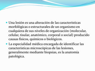 Una lesión es una alteración de las características

morfológicas o estructurales de un organismo en
cualquiera de sus niveles de organización (molecular,
celular, tisular, anatómico, corporal o social) producido
causas físicos, químicos o biológicos.
 La especialidad médica encargada de identificar las
características microscópicas de las lesiones,
generalmente mediante biopsias, es la anatomía
patológica.

 