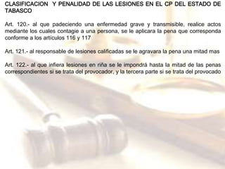 CLASIFICACION Y PENALIDAD DE LAS LESIONES EN EL CP DEL ESTADO DE 
TABASCO 
Art. 120.- al que padeciendo una enfermedad grave y transmisible, realice actos 
mediante los cuales contagie a una persona, se le aplicara la pena que corresponda 
conforme a los artículos 116 y 117 
Art. 121.- al responsable de lesiones calificadas se le agravara la pena una mitad mas 
Art. 122.- al que infiera lesiones en riña se le impondrá hasta la mitad de las penas 
correspondientes si se trata del provocador, y la tercera parte si se trata del provocado 
 