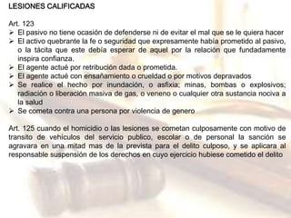 LESIONES CALIFICADAS 
Art. 123 
 El pasivo no tiene ocasión de defenderse ni de evitar el mal que se le quiera hacer 
 El activo quebrante la fe o seguridad que expresamente había prometido al pasivo, 
o la tácita que este debía esperar de aquel por la relación que fundadamente 
inspira confianza. 
 El agente actué por retribución dada o prometida. 
 El agente actué con ensañamiento o crueldad o por motivos depravados 
 Se realice el hecho por inundación, o asfixia; minas, bombas o explosivos; 
radiación o liberación masiva de gas, o veneno o cualquier otra sustancia nociva a 
la salud 
 Se cometa contra una persona por violencia de genero 
Art. 125 cuando el homicidio o las lesiones se cometan culposamente con motivo de 
transito de vehículos del servicio publico, escolar o de personal la sanción se 
agravara en una mitad mas de la prevista para el delito culposo, y se aplicara al 
responsable suspensión de los derechos en cuyo ejercicio hubiese cometido el delito 
 
