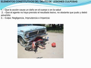 ELEMENTOS CONSTITUTIVOS DEL DELITO DE LESIONES CULPOSAS 
1. - Que la acción cause un daño en el cuerpo o en la salud 
2. - Que el agente no haya previsto el resultado lesivo, no obstante que pudo y debió 
advertirlo: 
3. - Culpa: Negligencia, Imprudencia e Impericia: 
 