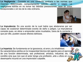 La Negligencia: Consiste en una conducta contraria a las normas que 
imponen determinado comportamiento solícito, atento y sagaz. La 
negligencia estriba en no tomar las debidas precauciones, sean en actos 
excepcionales o en los de la vida ordinaria. 
La Imprudencia: Es una acción de la cual había que abstenerse por ser 
capaz de ocasionar determinado evento de daño o peligro. La imprudencia 
consiste pues, en obrar o emprender actos inusitados, fuera de lo corriente y 
que por ello, pueden causar efectos dañosos. 
La Impericia: Se fundamenta en la ignorancia, el error y la inhabilidad. 
Su característica estriba en la incapacidad técnica del agente para el ejercicio 
de una función determinada, sea profesional, artística, industrial, etc. Es 
conditio sine qua non que el actor tenga una profesión, arte u oficio en cuyo 
desempeño incurrió en una imprevisión culpable. 
 