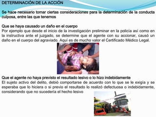 DETERMINACIÓN DE LA ACCIÓN 
Se hace necesario tomar ciertas consideraciones para la determinación de la conducta 
culposa, entre las que tenemos 
Que se haya causado un daño en el cuerpo 
Por ejemplo que desde el inicio de la investigación preliminar en la policía así como en 
la instructiva ante el juzgado, se determine que el agente con su accionar, causó un 
daño en el cuerpo del agraviado. Aquí es de mucho valor el Certificado Médico Legal. 
Que el agente no haya previsto el resultado lesivo o lo hizo indebidamente 
El sujeto activo del delito, debió comportarse de acuerdo con lo que se le exigía y se 
esperaba que lo hiciera o si previo el resultado lo realizó defectuosa o indebidamente, 
considerando que no sucedería el hecho lesivo 
 