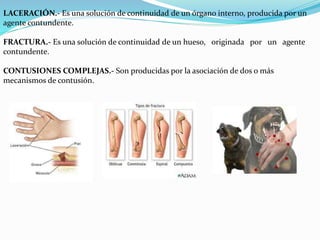 LACERACIÓN.- Es una solución de continuidad de un órgano interno, producida por un 
agente contundente. 
FRACTURA.- Es una solución de continuidad de un hueso, originada por un agente 
contundente. 
CONTUSIONES COMPLEJAS.- Son producidas por la asociación de dos o más 
mecanismos de contusión. 
 