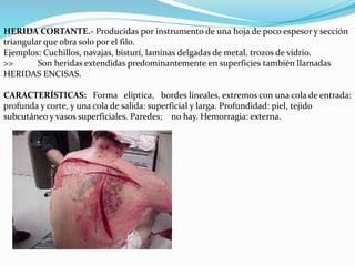 HERIDA CORTANTE.- Producidas por instrumento de una hoja de poco espesor y sección 
triangular que obra solo por el filo. 
Ejemplos: Cuchillos, navajas, bisturí, laminas delgadas de metal, trozos de vidrio. 
>> Son heridas extendidas predominantemente en superficies también llamadas 
HERIDAS ENCISAS. 
CARACTERÍSTICAS: Forma elíptica, bordes lineales, extremos con una cola de entrada: 
profunda y corte, y una cola de salida: superficial y larga. Profundidad: piel, tejido 
subcutáneo y vasos superficiales. Paredes; no hay. Hemorragia: externa. 
 