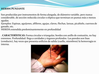 HERIDA PUNZANTE 
Son producidas por instrumentos de forma alargada, de diámetro variable, pero nunca 
considerable, de sección reducida circular o elíptica que terminan en puntas más o menos 
agudas. 
Ejemplos: Espinas, aguijones, alfileres, agujas, clavos, flechas, lanzas, picahielo, cuernos de 
ganado, etc. 
HERIDA extendida predominantemente en profundidad 
. CARACTERÍSTICAS: Forma circular o triangular, bordes con anillo de contusión, no hay 
extremos. Profundidad: llega a cavidades y órganos profundos. Las paredes son lisas 
(conducto), hay veces que presenta orificios de salida (cuello, miembros) la hemorragia es 
interna. 
 