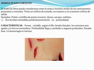 HERIDA PUNZO CORTANTE 
El modo de obrar puede considerarse como la suma o termino medio de los instrumentos 
punzantes y cortantes. Tiene un orificio de entrada, un trayecto y en ocasiones orificio de 
salida. 
Ejemplos: Puñal, cuchillos de punta (cocina), tijeras, navajas, estiletes. 
>> Son heridas extendidas predominantemente en profundidad. 
CARACTERISTICAS: Forma variable, según el filo, bordes lineales, los extremos uno 
agudo y el otro en escotadura. Profundidad llega a cavidades y órganos profundos. Paredes 
lisas. La hemorragia es intensa. 
 