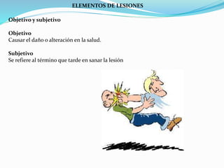 ELEMENTOS DE LESIONES 
Objetivo y subjetivo 
Objetivo 
Causar el daño o alteración en la salud. 
Subjetivo 
Se refiere al término que tarde en sanar la lesión 
 