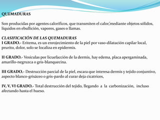 QUEMADURAS 
Son producidas por agentes caloríficos, que transmiten el calor,’mediante objetos sólidos, 
líquidos en ebullición, vapores, gases o llamas. 
CLASIFICACIÓN DE LAS QUEMADURAS 
I GRADO.- Eritema, es un enrojecimiento de la piel por vaso-dilatación capilar local, 
prurito, dolor, solo se localiza en epidermis. 
II GRADO.- Vesículas por licuefacción de la dermis, hay edema, placa apergaminada, 
amarillo-negruzca o gris-blanquecina. 
III GRADO.- Destrucción parcial de la piel, escara que interesa dermis y tejido conjuntivo, 
aspecto blanco-grisáceo o gris-pardo al curar deja cicatrices, 
IV, V, VI GRADO.- Total destrucción del tejido, llegando a la carbonización, incluso 
afectando hasta el hueso. 
 