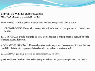 CRITERIOS PARA LA CLASIFICACIÓN 
MÉDICO-LEGAL DE LAS LESIONES 
Son cinco (5) criterios que se le estudian a los lesiones para su clasificación: 
1. CRONOLÓGICO: Desde el punto de vista de número de días que tarda en sanar una 
lesión. 
2. FUNCIONAL: Desde el punto de vista que debiliten o entorpezcan o perturben para 
siempre alguna función. 
3. SOMATO-FUNCIONAL: Desde el punto de vista que mutilen con perdida somática o 
invaliden la función orgánica, dejando enfermedad segura o incurable. 
4. ESTÉTICO: que deje cicatriz en cara perpetua y notable. 
5. GRAVEDAD:Desde el punto de vista que las lesiones pongan en peligro o no la vida 
