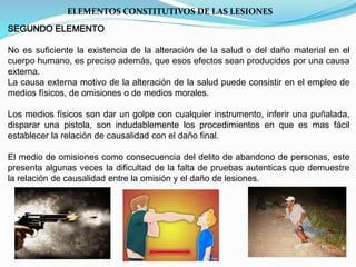 ELEMENTOS CONSTITUTIVOS DE LAS LESIONES 
SEGUNDO ELEMENTO 
No es suficiente la existencia de la alteración de la salud o del daño material en el 
cuerpo humano, es preciso además, que esos efectos sean producidos por una causa 
externa. 
La causa externa motivo de la alteración de la salud puede consistir en el empleo de 
medios físicos, de omisiones o de medios morales. 
Los medios físicos son dar un golpe con cualquier instrumento, inferir una puñalada, 
disparar una pistola, son indudablemente los procedimientos en que es mas fácil 
establecer la relación de causalidad con el daño final. 
El medio de omisiones como consecuencia del delito de abandono de personas, este 
presenta algunas veces la dificultad de la falta de pruebas autenticas que demuestre 
la relación de causalidad entre la omisión y el daño de lesiones. 
 