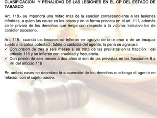 CLASIFICACION Y PENALIDAD DE LAS LESIONES EN EL CP DEL ESTADO DE 
TABASCO 
Art. 118.- se impondrá una mitad mas de la sanción correspondiente a las lesiones 
inferidas, a quien las cause en los casos y en la forma prevista en el art. 111, además 
se le privara de los derechos que tenga con respecto a la victima, inclusive los de 
carácter sucesorio. 
Art. 119.- cuando las lesiones se infieran en agravio de un menor o de un incapaz 
sujeto a la patria potestad , tutela o custodia del agente, la pena se agravara 
 Con prisión de tres a seis meses si se trata de las previstas en la fracción I del 
articulo 116 y se infieren con crueldad y frecuencia. 
 Con prisión de seis meses a dos años si son de las previstas en las fracciones II a 
VII del articulo 116 
En ambos casos se decretara la suspensión de los derechos que tenga el agente en 
relación con el sujeto pasivo. 
 