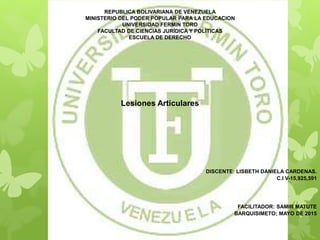 REPUBLICA BOLIVARIANA DE VENEZUELA
MINISTERIO DEL PODER POPULAR PARA LA EDUCACION
UNIVERSIDAD FERMIN TORO
FACULTAD DE CIENCIAS JURÍDICA Y POLÍTICAS
ESCUELA DE DERECHO
Lesiones Articulares
DISCENTE: LISBETH DANIELA CARDENAS.
C.I V-15,925,591
FACILITADOR: SAMIR MATUTE
BARQUISIMETO; MAYO DE 2015
 