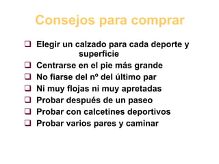 Consejos para comprar Elegir un calzado para cada deporte y  superficie Centrarse en el pie más grande No fiarse del nº del último par Ni muy flojas ni muy apretadas Probar después de un paseo Probar con calcetines deportivos Probar varios pares y caminar 