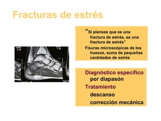Fracturas de estrés “ Si piensas que es una fractura de estrés, es una fractura de estrés” Fisuras microscópicas de los huesos, suma de pequeñas cantidades de estrés Diagnóstico específico  por diapasón Tratamiento descanso corrección mecánica 
