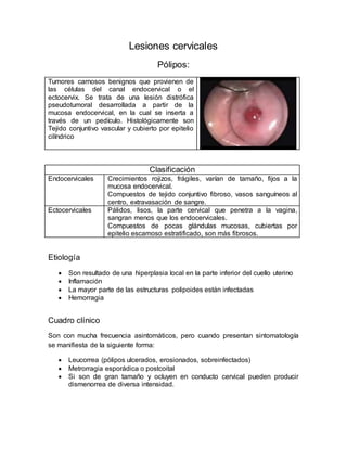 Lesiones cervicales
Pólipos:
Tumores carnosos benignos que provienen de
las células del canal endocervical o el
ectocervix. Se trata de una lesión distrófica
pseudotumoral desarrollada a partir de la
mucosa endocervical, en la cual se inserta a
través de un pedículo. Histológicamente son
Tejido conjuntivo vascular y cubierto por epitelio
cilíndrico
Clasificación
Endocervicales Crecimientos rojizos, frágiles, varían de tamaño, fijos a la
mucosa endocervical.
Compuestos de tejido conjuntivo fibroso, vasos sanguíneos al
centro, extravasación de sangre.
Ectocervicales Pálidos, lisos, la parte cervical que penetra a la vagina,
sangran menos que los endocervicales.
Compuestos de pocas glándulas mucosas, cubiertas por
epitelio escamoso estratificado, son más fibrosos.
Etiología
 Son resultado de una hiperplasia local en la parte inferior del cuello uterino
 Inflamación
 La mayor parte de las estructuras polipoides están infectadas
 Hemorragia
Cuadro clínico
Son con mucha frecuencia asintomáticos, pero cuando presentan sintomatología
se manifiesta de la siguiente forma:
 Leucorrea (pólipos ulcerados, erosionados, sobreinfectados)
 Metrorragia esporádica o postcoital
 Si son de gran tamaño y ocluyen en conducto cervical pueden producir
dismenorrea de diversa intensidad.
 