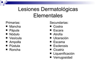 Lesiones Dermatológicas Elementales Primarias: Mancha Pápula Nódulo Vesícula Ampolla Pústula Roncha Secundarias: Costra  Escara Atrofia Ulceración  Escama Esclerosis Cicatriz Liquenificación Verrugosidad 
