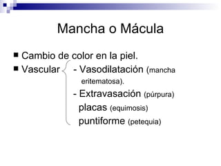 Mancha o Mácula Cambio de color en la piel. Vascular  - Vasodilatación  ( mancha  eritematosa).  - Extravasación  (púrpura) placas  (equimosis)  puntiforme  (petequia) 